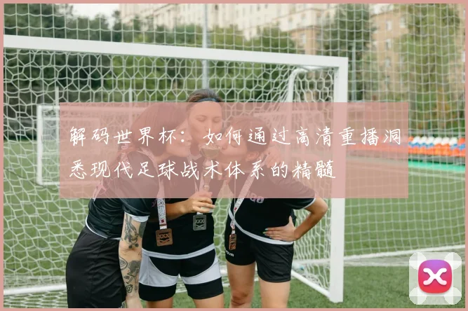 解码世界杯：如何通过高清重播洞悉现代足球战术体系的精髓