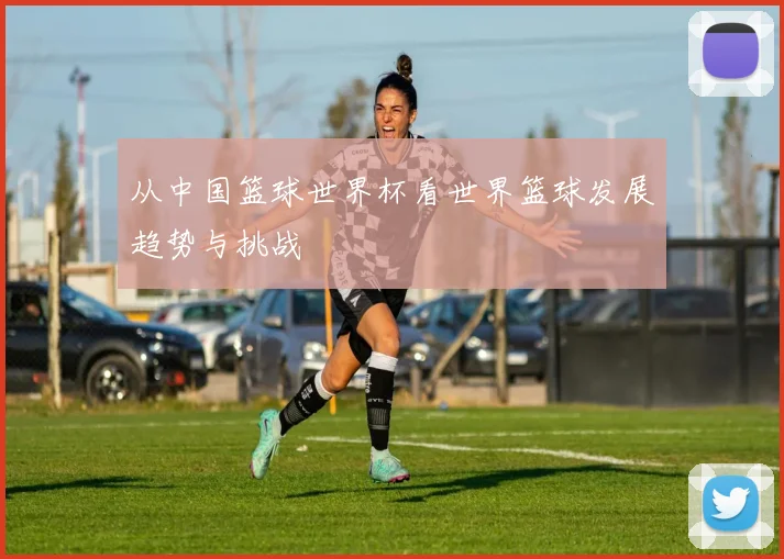 从中国篮球世界杯看世界篮球发展趋势与挑战