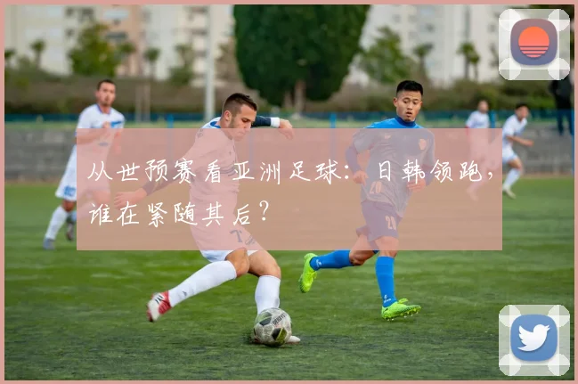 从世预赛看亚洲足球：日韩领跑，谁在紧随其后？