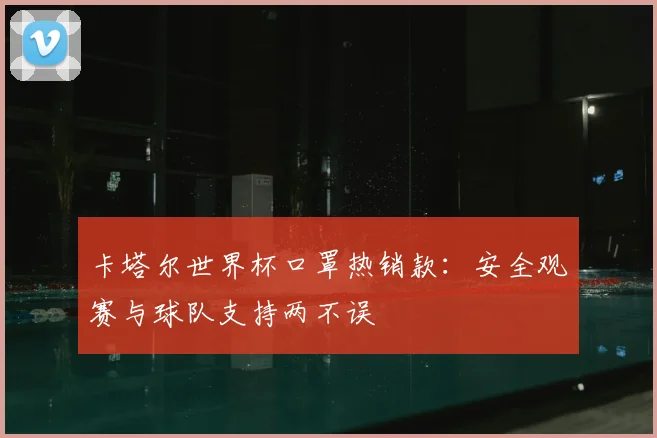 卡塔尔世界杯口罩热销款：安全观赛与球队支持两不误