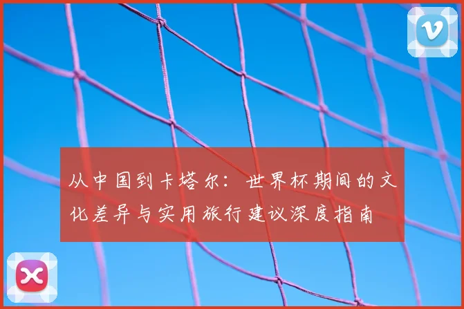 从中国到卡塔尔：世界杯期间的文化差异与实用旅行建议深度指南