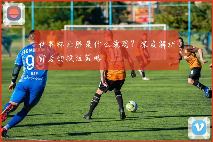 世界杯让胜是什么意思？深度解析背后的投注策略