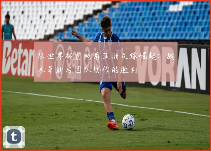 从世界杯首轮看亚洲足球崛起：战术革新与团队协作的胜利