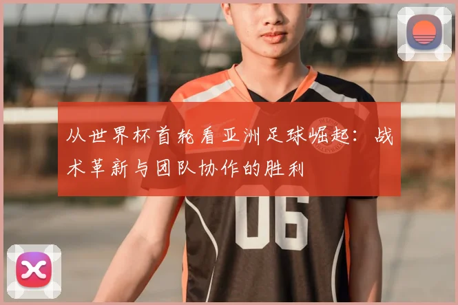 从世界杯首轮看亚洲足球崛起：战术革新与团队协作的胜利