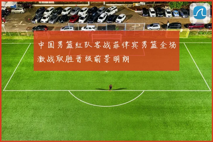 中国男篮红队客战菲律宾男篮全场激战取胜晋级前景明朗