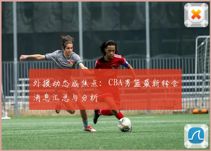 外援动态成焦点：CBA男篮最新转会消息汇总与分析