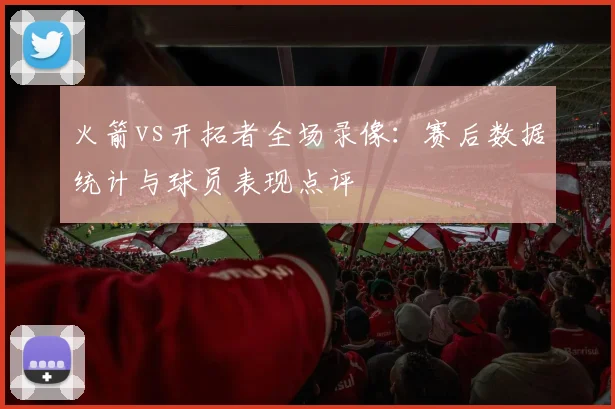 火箭vs开拓者全场录像：赛后数据统计与球员表现点评