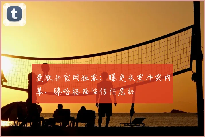 曼联非官网独家：曝更衣室冲突内幕，滕哈格面临信任危机