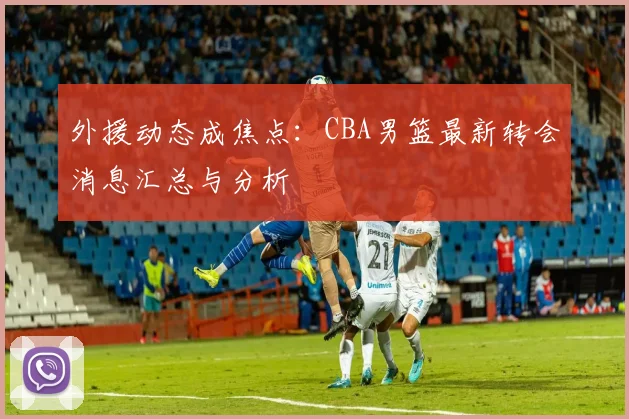 外援动态成焦点：CBA男篮最新转会消息汇总与分析
