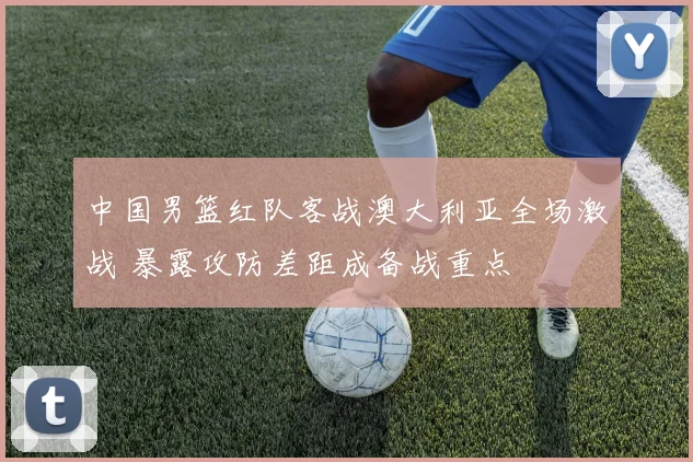 中国男篮红队客战澳大利亚全场激战 暴露攻防差距成备战重点