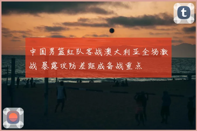 中国男篮红队客战澳大利亚全场激战 暴露攻防差距成备战重点
