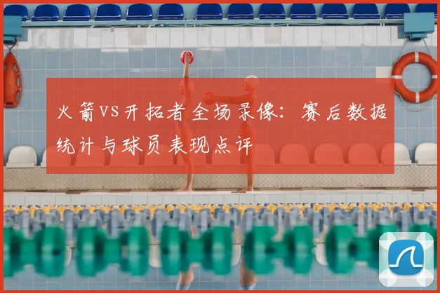 火箭vs开拓者全场录像：赛后数据统计与球员表现点评