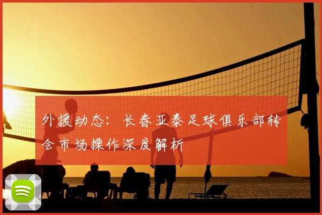 外援动态：长春亚泰足球俱乐部转会市场操作深度解析
