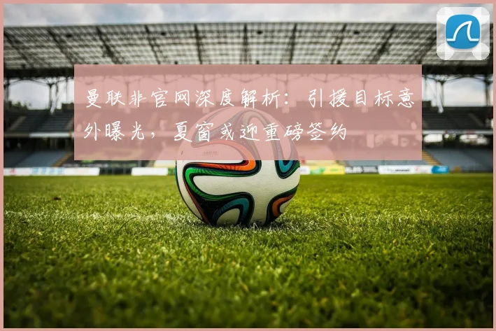 曼联非官网深度解析：引援目标意外曝光，夏窗或迎重磅签约